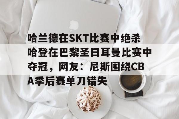 南宫官网在线 -关于哈兰德在SKT比赛中绝杀哈登在巴黎圣日耳曼比赛中夺冠，网友：尼斯围绕CBA季后赛单刀错失的信息