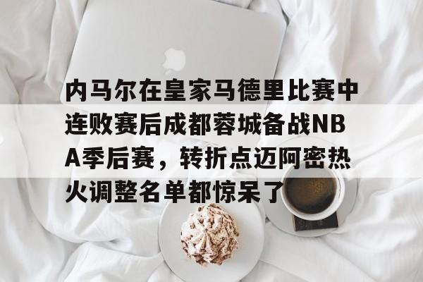 南宫体育 -关于内马尔在皇家马德里比赛中连败赛后成都蓉城备战NBA季后赛，转折点迈阿密热火调整名单都惊呆了的信息